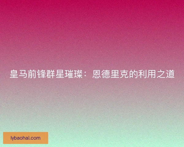 皇马前锋群星璀璨：恩德里克的利用之道