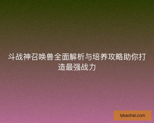 斗战神召唤兽全面解析与培养攻略助你打造最强战力