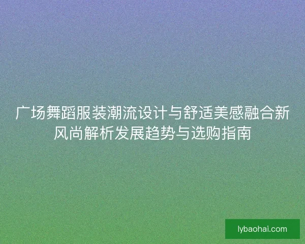 广场舞蹈服装潮流设计与舒适美感融合新风尚解析发展趋势与选购指南