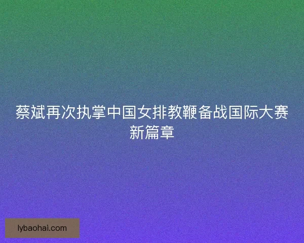 蔡斌再次执掌中国女排教鞭备战国际大赛新篇章