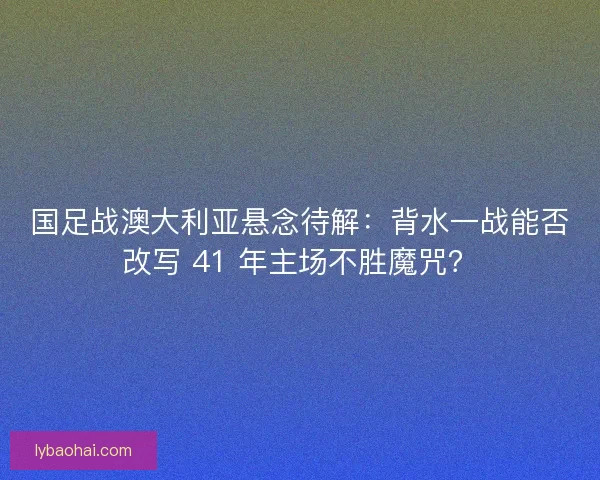 国足战澳大利亚悬念待解：背水一战能否改写 41 年主场不胜魔咒？