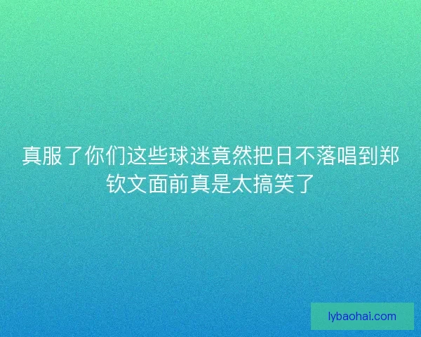 真服了你们这些球迷竟然把日不落唱到郑钦文面前真是太搞笑了