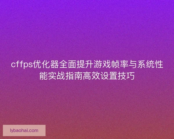 cffps优化器全面提升游戏帧率与系统性能实战指南高效设置技巧