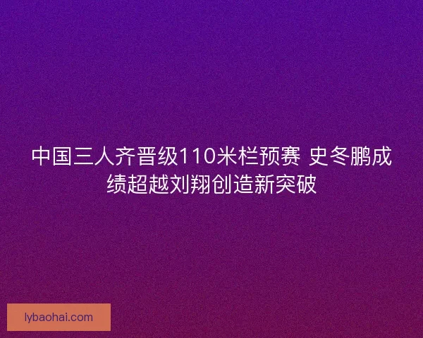 中国三人齐晋级110米栏预赛 史冬鹏成绩超越刘翔创造新突破