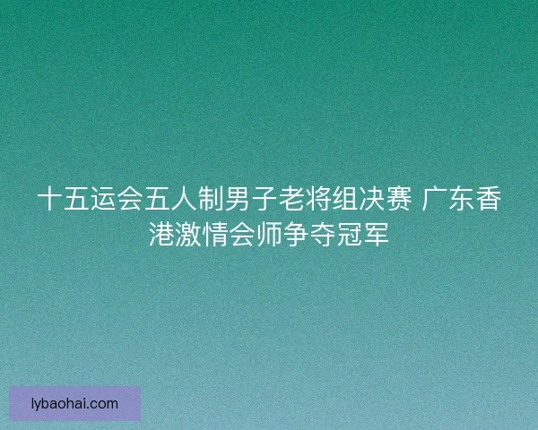十五运会五人制男子老将组决赛 广东香港激情会师争夺冠军