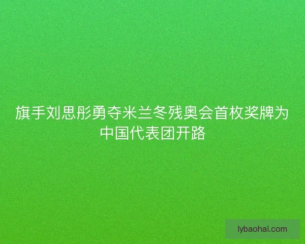 旗手刘思彤勇夺米兰冬残奥会首枚奖牌为中国代表团开路