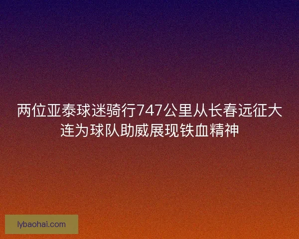 两位亚泰球迷骑行747公里从长春远征大连为球队助威展现铁血精神