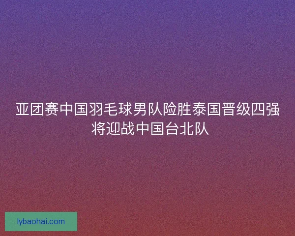 亚团赛中国羽毛球男队险胜泰国晋级四强 将迎战中国台北队