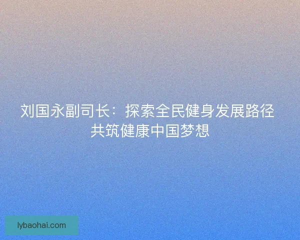 刘国永副司长：探索全民健身发展路径 共筑健康中国梦想