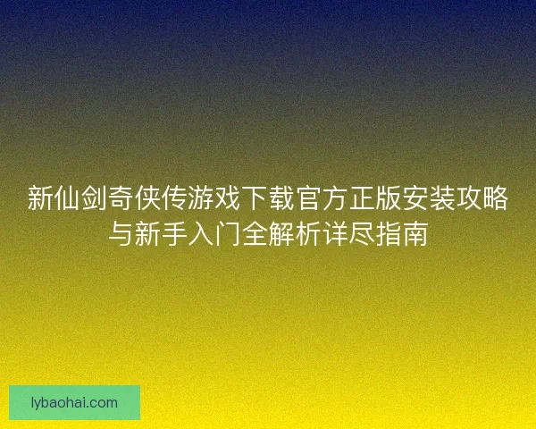 新仙剑奇侠传游戏下载官方正版安装攻略与新手入门全解析详尽指南