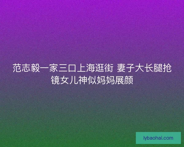 范志毅一家三口上海逛街 妻子大长腿抢镜女儿神似妈妈展颜