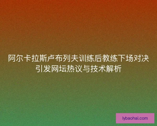 阿尔卡拉斯卢布列夫训练后教练下场对决引发网坛热议与技术解析