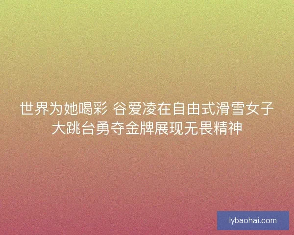 世界为她喝彩 谷爱凌在自由式滑雪女子大跳台勇夺金牌展现无畏精神
