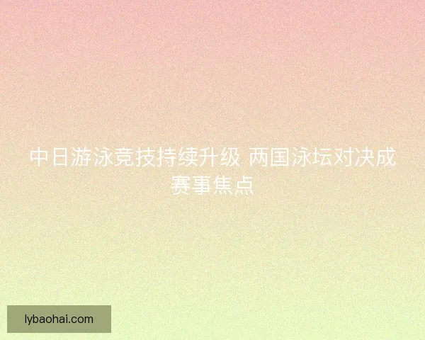 中日游泳竞技持续升级 两国泳坛对决成赛事焦点