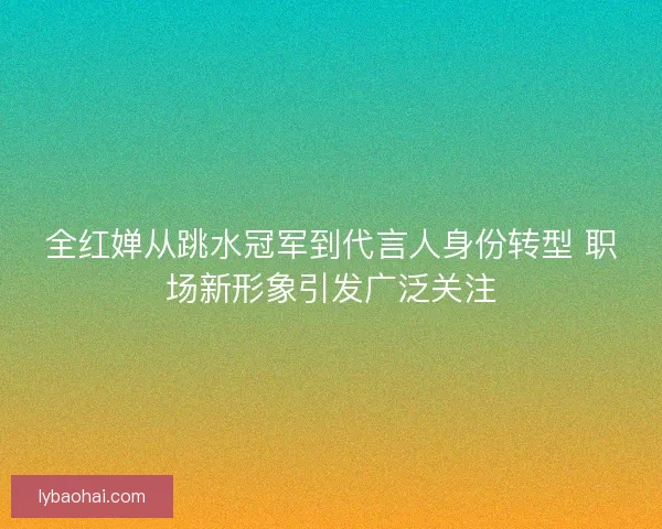 全红婵从跳水冠军到代言人身份转型 职场新形象引发广泛关注