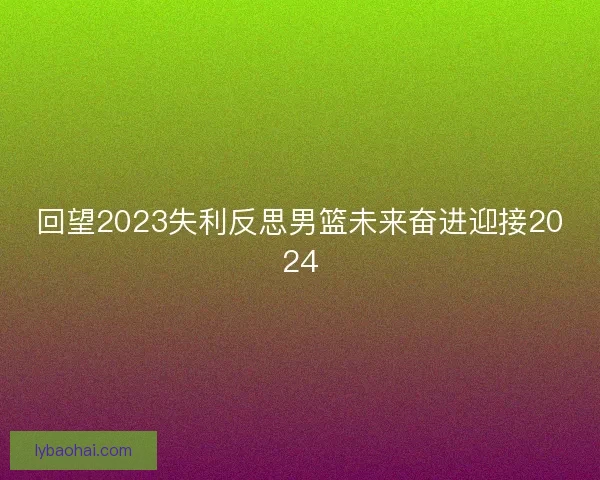 回望2023失利反思男篮未来奋进迎接2024