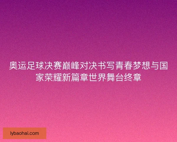 奥运足球决赛巅峰对决书写青春梦想与国家荣耀新篇章世界舞台终章