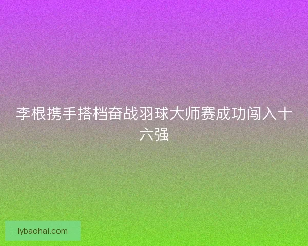 李根携手搭档奋战羽球大师赛成功闯入十六强