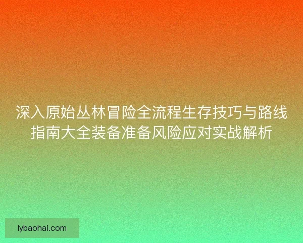 深入原始丛林冒险全流程生存技巧与路线指南大全装备准备风险应对实战解析