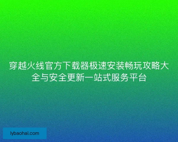 穿越火线官方下载器极速安装畅玩攻略大全与安全更新一站式服务平台