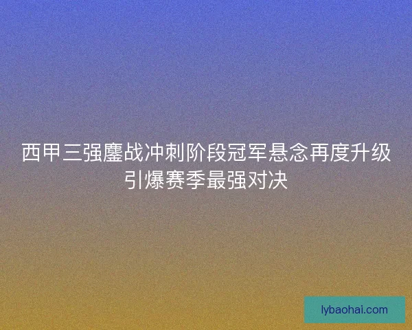 西甲三强鏖战冲刺阶段冠军悬念再度升级引爆赛季最强对决