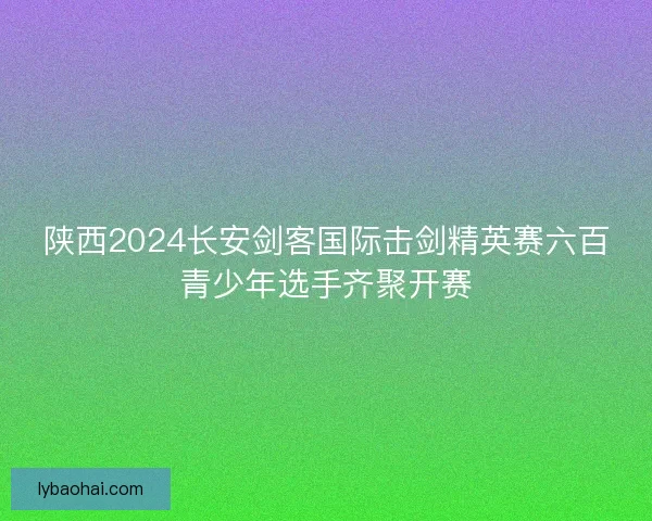 陕西2024长安剑客国际击剑精英赛六百青少年选手齐聚开赛