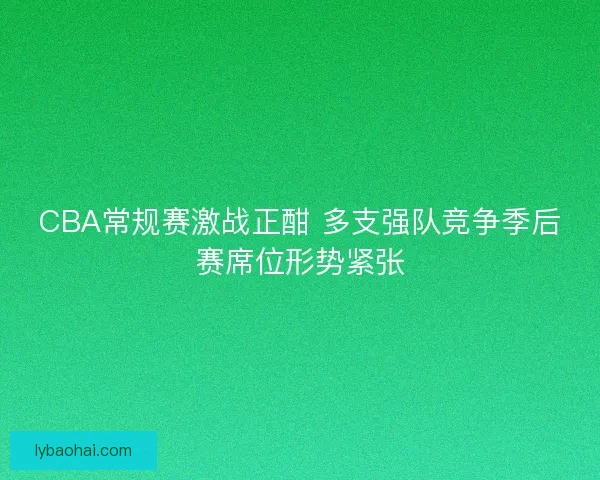 CBA常规赛激战正酣 多支强队竞争季后赛席位形势紧张