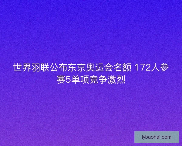 世界羽联公布东京奥运会名额 172人参赛5单项竞争激烈