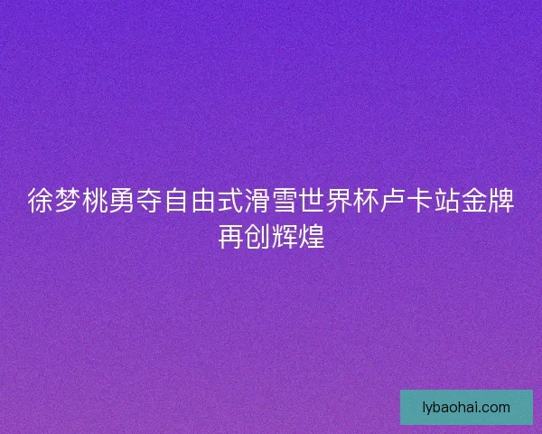 徐梦桃勇夺自由式滑雪世界杯卢卡站金牌再创辉煌