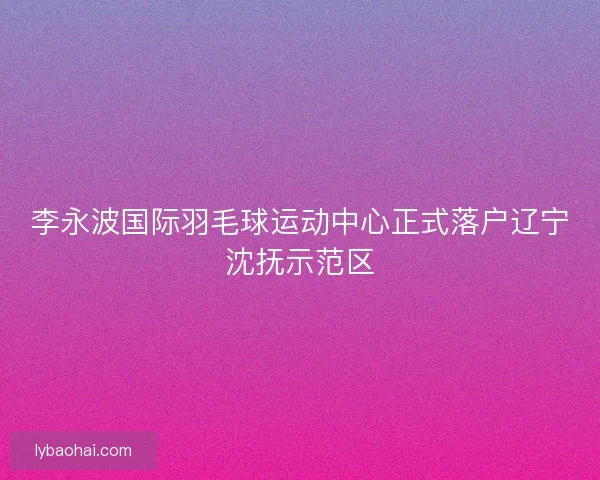 李永波国际羽毛球运动中心正式落户辽宁沈抚示范区