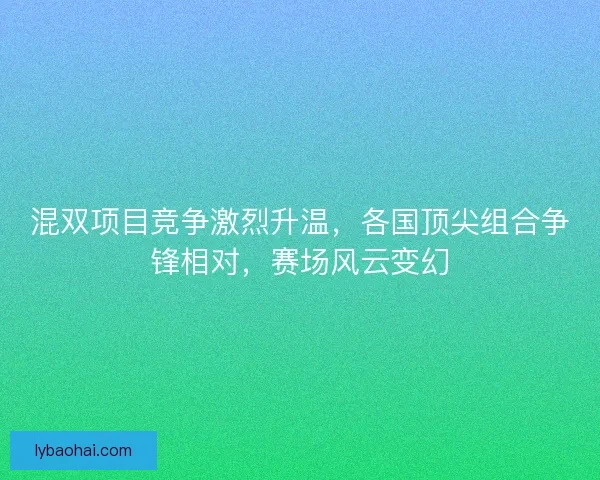 混双项目竞争激烈升温，各国顶尖组合争锋相对，赛场风云变幻