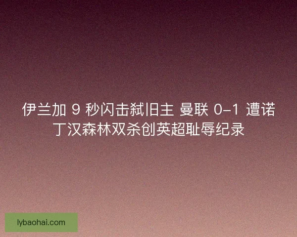 伊兰加 9 秒闪击弑旧主 曼联 0-1 遭诺丁汉森林双杀创英超耻辱纪录