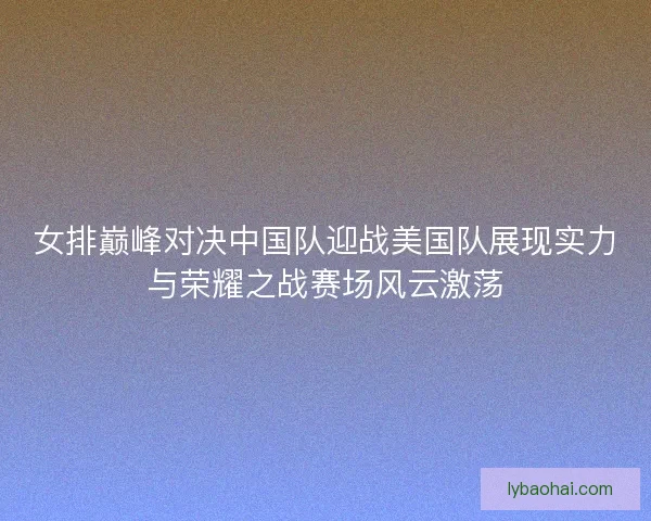 女排巅峰对决中国队迎战美国队展现实力与荣耀之战赛场风云激荡 女排巅峰对决中国队迎战美国队展现实力与荣耀之战赛场风云激荡