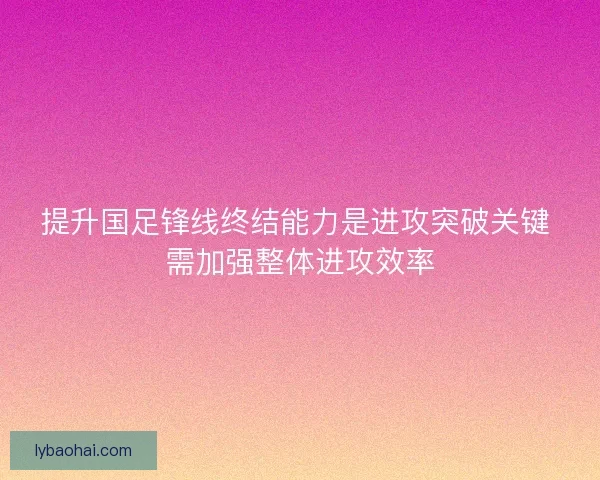 提升国足锋线终结能力是进攻突破关键 需加强整体进攻效率