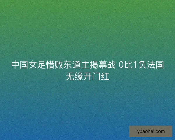 中国女足惜败东道主揭幕战 0比1负法国无缘开门红 中国女足惜败东道主揭幕战 0比1负法国无缘开门红