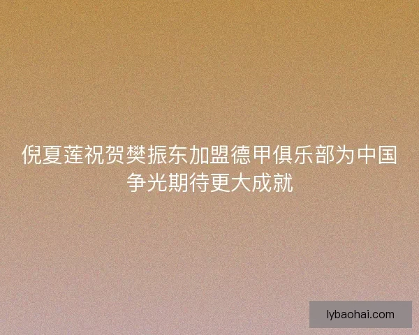 倪夏莲祝贺樊振东加盟德甲俱乐部为中国争光期待更大成就 倪夏莲祝贺樊振东加盟德甲俱乐部为中国争光期待更大成就