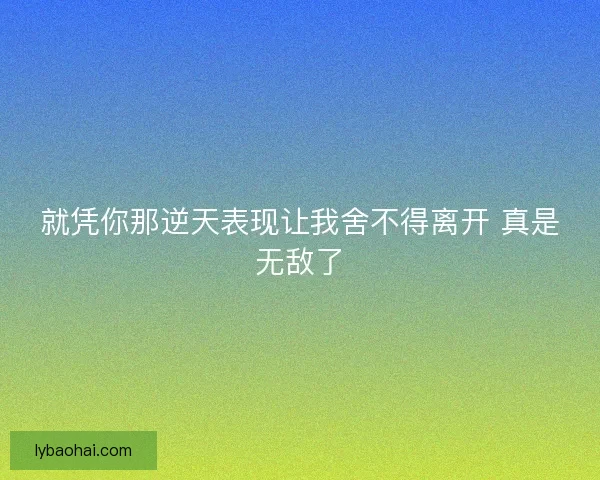 就凭你那逆天表现让我舍不得离开 真是无敌了 就凭你那逆天表现让我舍不得离开 真是无敌了