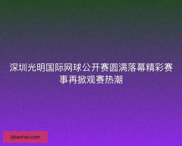 深圳光明国际网球公开赛圆满落幕精彩赛事再掀观赛热潮 深圳光明国际网球公开赛圆满落幕精彩赛事再掀观赛热潮