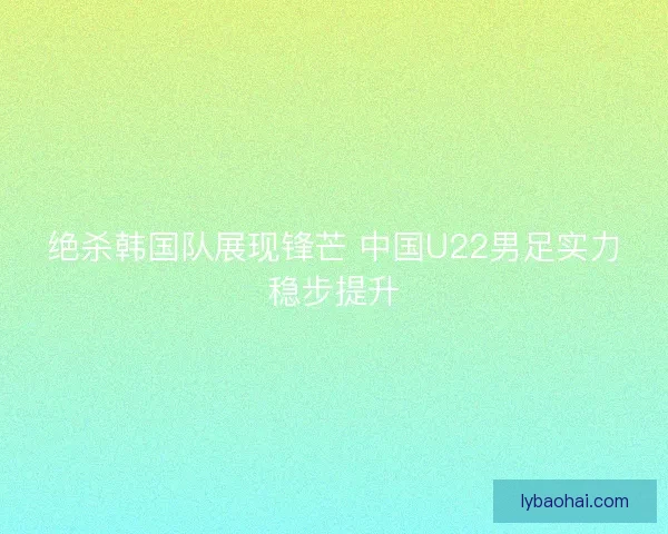 绝杀韩国队展现锋芒 中国U22男足实力稳步提升 绝杀韩国队展现锋芒 中国U22男足实力稳步提升