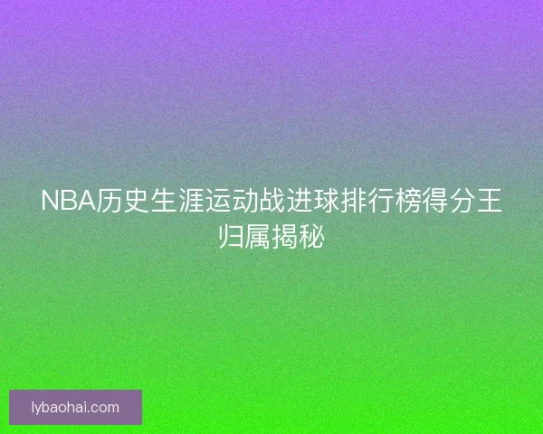 NBA历史生涯运动战进球排行榜得分王归属揭秘