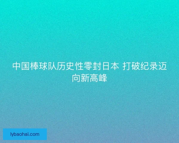 中国棒球队历史性零封日本 打破纪录迈向新高峰