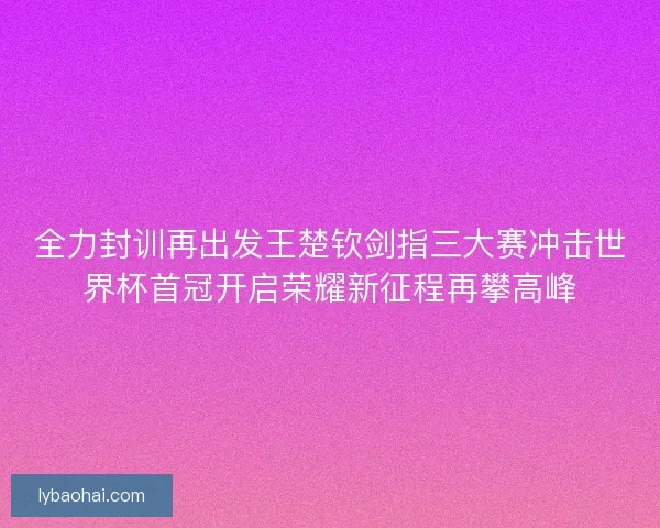 全力封训再出发王楚钦剑指三大赛冲击世界杯首冠开启荣耀新征程再攀高峰