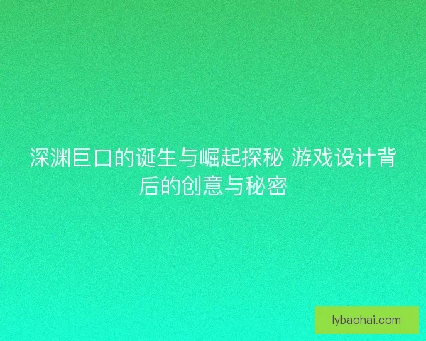 深渊巨口的诞生与崛起探秘 游戏设计背后的创意与秘密