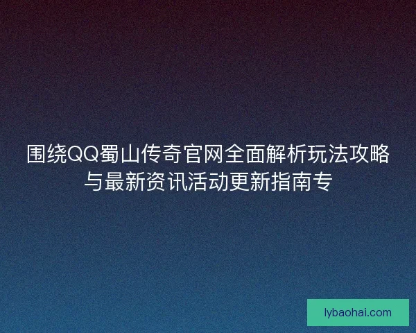 围绕QQ蜀山传奇官网全面解析玩法攻略与最新资讯活动更新指南专