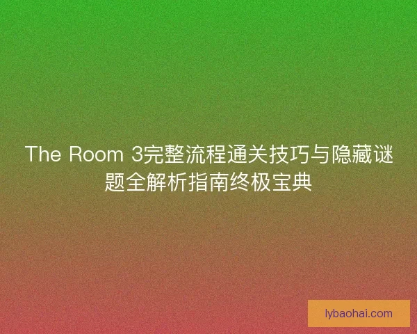 The Room 3完整流程通关技巧与隐藏谜题全解析指南终极宝典 The Room 3完整流程通关技巧与隐藏谜题全解析指南终极宝典