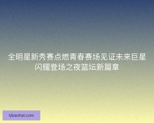 全明星新秀赛点燃青春赛场见证未来巨星闪耀登场之夜篮坛新篇章 全明星新秀赛点燃青春赛场见证未来巨星闪耀登场之夜篮坛新篇章